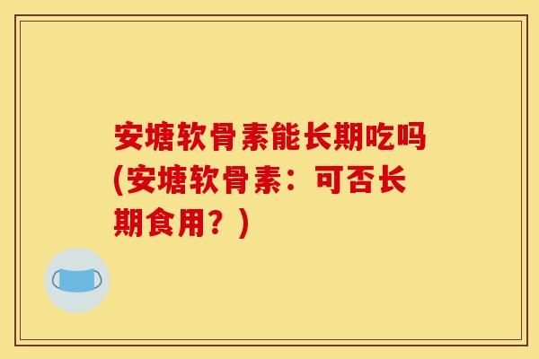 安塘软骨素能长期吃吗(安塘软骨素：可否长期食用？)