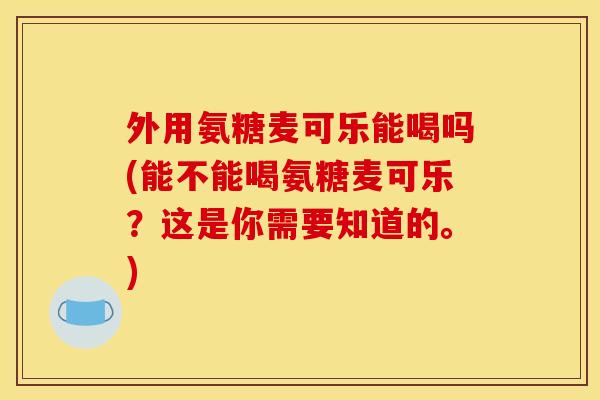 外用氨糖麦可乐能喝吗(能不能喝氨糖麦可乐？这是你需要知道的。)