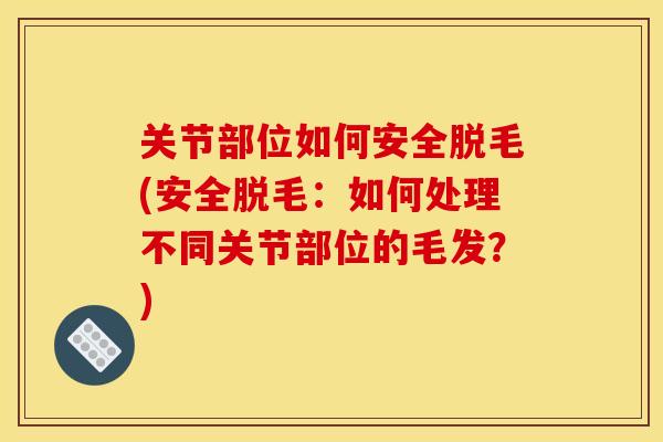 关节部位如何安全脱毛(安全脱毛：如何处理不同关节部位的毛发？)