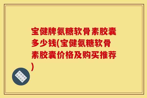 宝健牌氨糖软骨素胶囊多少钱(宝健氨糖软骨素胶囊价格及购买推荐)