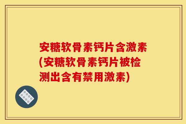 安糖软骨素钙片含激素(安糖软骨素钙片被检测出含有禁用激素)