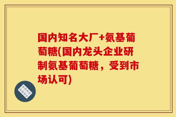 国内知名大厂+氨基葡萄糖(国内龙头企业研制氨基葡萄糖，受到市场认可)