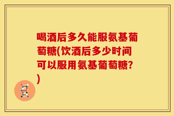 喝酒后多久能服氨基葡萄糖(饮酒后多少时间可以服用氨基葡萄糖？)
