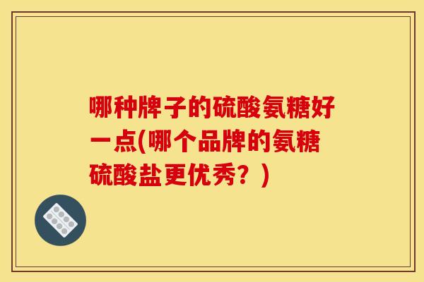 哪种牌子的硫酸氨糖好一点(哪个品牌的氨糖硫酸盐更优秀？)