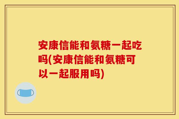 安康信能和氨糖一起吃吗(安康信能和氨糖可以一起服用吗)