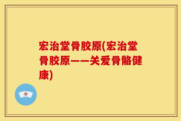 宏治堂骨胶原(宏治堂骨胶原——关爱骨骼健康)