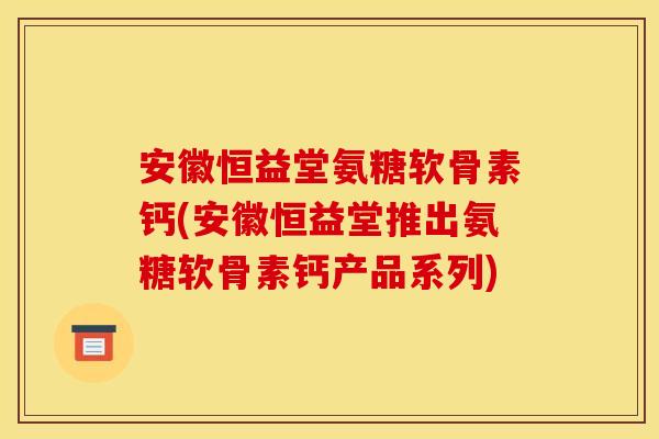 安徽恒益堂氨糖软骨素钙(安徽恒益堂推出氨糖软骨素钙产品系列)