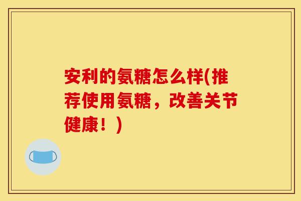 安利的氨糖怎么样(推荐使用氨糖，改善关节健康！)