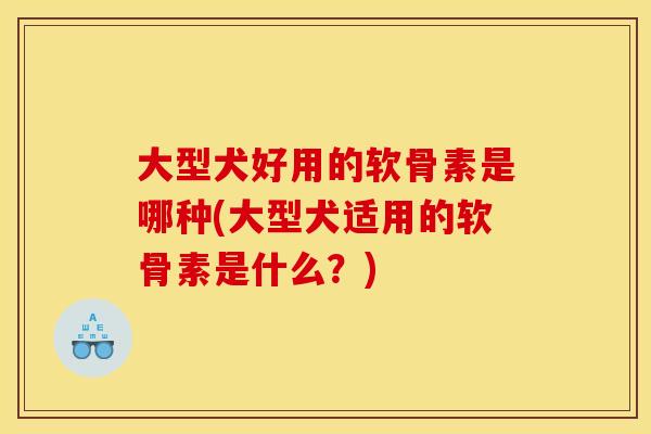 大型犬好用的软骨素是哪种(大型犬适用的软骨素是什么？)