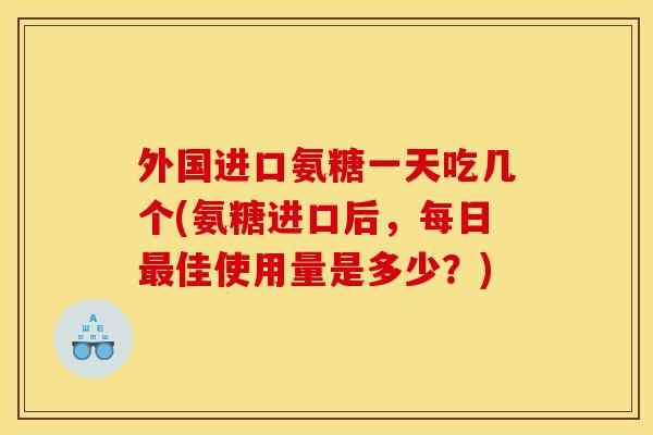 外国进口氨糖一天吃几个(氨糖进口后，每日最佳使用量是多少？)
