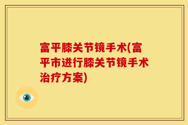 富平膝关节镜手术(富平市进行膝关节镜手术治疗方案)