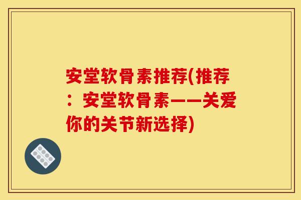 安堂软骨素推荐(推荐：安堂软骨素——关爱你的关节新选择)