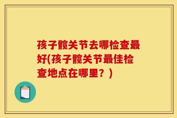 孩子髋关节去哪检查最好(孩子髋关节最佳检查地点在哪里？)