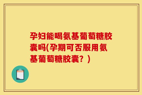 孕妇能喝氨基葡萄糖胶囊吗(孕期可否服用氨基葡萄糖胶囊？)