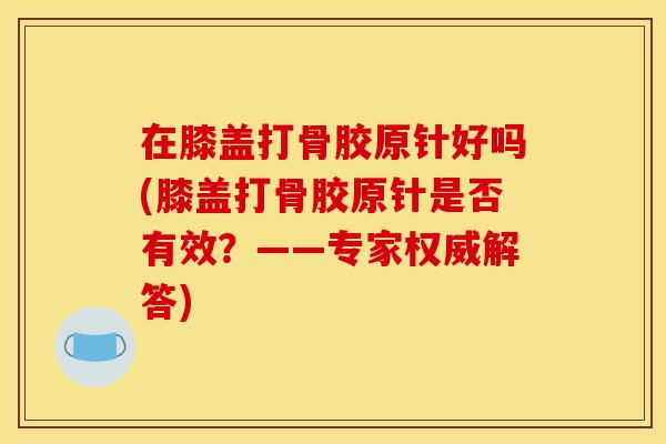 在膝盖打骨胶原针好吗(膝盖打骨胶原针是否有效？——专家权威解答)