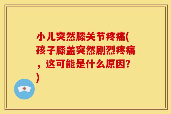 小儿突然膝关节疼痛(孩子膝盖突然剧烈疼痛，这可能是什么原因？)