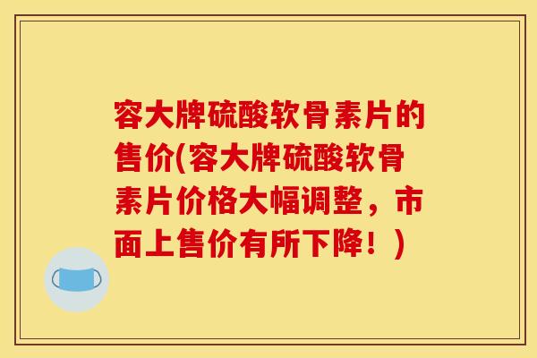容大牌硫酸软骨素片的售价(容大牌硫酸软骨素片价格大幅调整，市面上售价有所下降！)