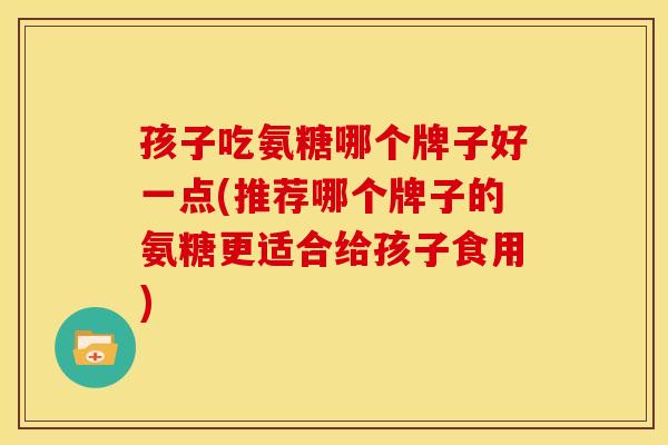 孩子吃氨糖哪个牌子好一点(推荐哪个牌子的氨糖更适合给孩子食用)