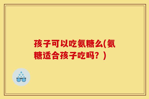 孩子可以吃氨糖么(氨糖适合孩子吃吗？)