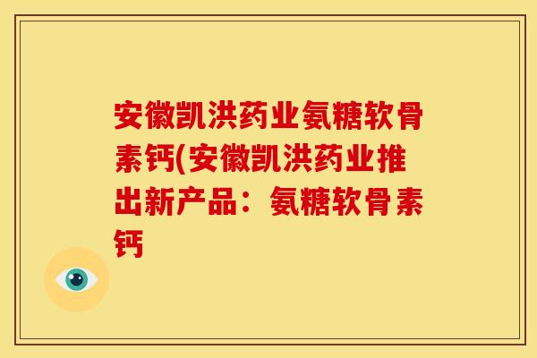 安徽凯洪药业氨糖软骨素钙(安徽凯洪药业推出新产品：氨糖软骨素钙