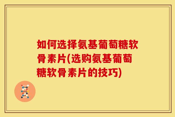 如何选择氨基葡萄糖软骨素片(选购氨基葡萄糖软骨素片的技巧)