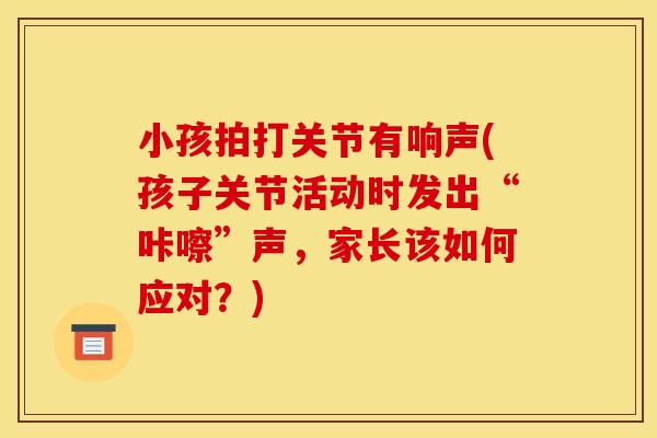 小孩拍打关节有响声(孩子关节活动时发出“咔嚓”声，家长该如何应对？)