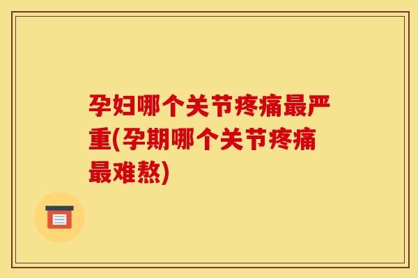 孕妇哪个关节疼痛最严重(孕期哪个关节疼痛最难熬)