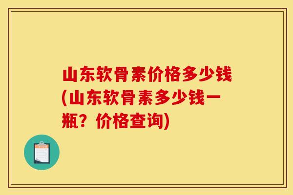山东软骨素价格多少钱(山东软骨素多少钱一瓶？价格查询)