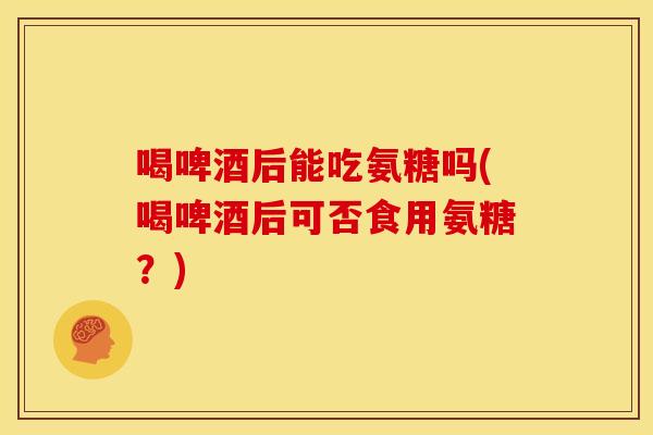 喝啤酒后能吃氨糖吗(喝啤酒后可否食用氨糖？)