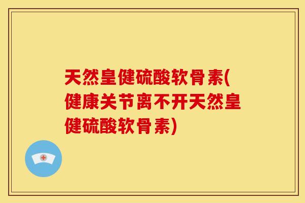 天然皇健硫酸软骨素(健康关节离不开天然皇健硫酸软骨素)