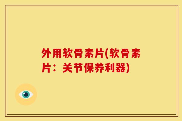 外用软骨素片(软骨素片：关节保养利器)