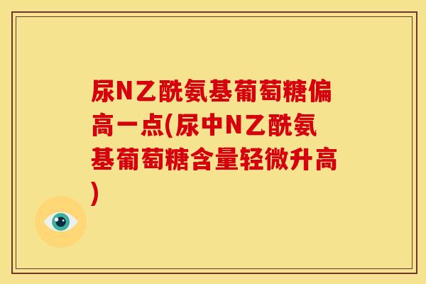 尿N乙酰氨基葡萄糖偏高一点(尿中N乙酰氨基葡萄糖含量轻微升高)