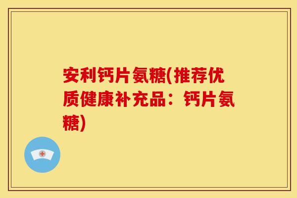 安利钙片氨糖(推荐优质健康补充品：钙片氨糖)