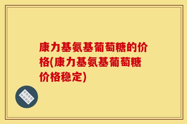 康力基氨基葡萄糖的价格(康力基氨基葡萄糖价格稳定)