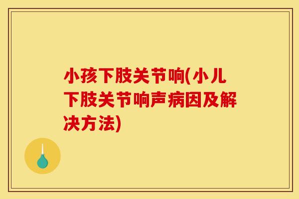 小孩下肢关节响(小儿下肢关节响声病因及解决方法)