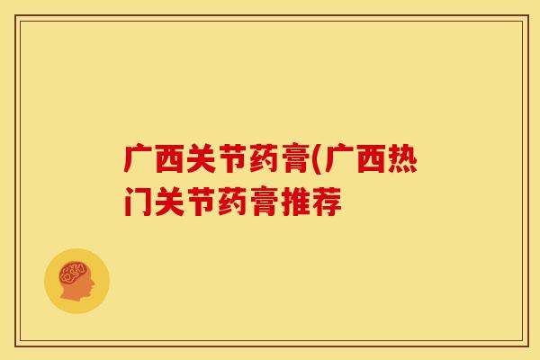 广西关节药膏(广西热门关节药膏推荐