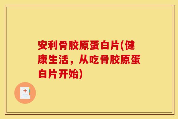 安利骨胶原蛋白片(健康生活，从吃骨胶原蛋白片开始)