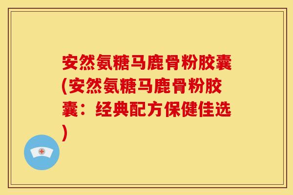 安然氨糖马鹿骨粉胶囊(安然氨糖马鹿骨粉胶囊：经典配方保健佳选)