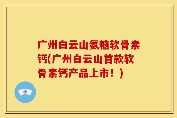广州白云山氨糖软骨素钙(广州白云山首款软骨素钙产品上市！)