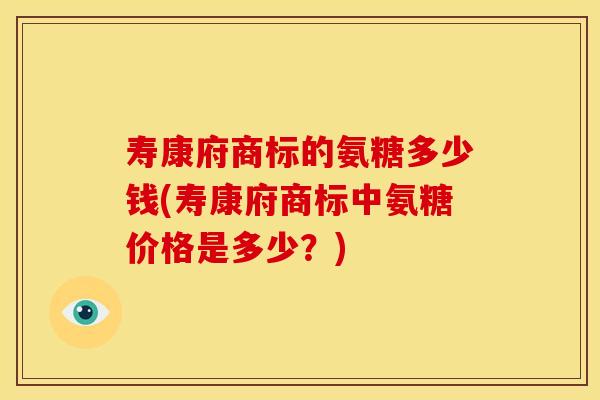 寿康府商标的氨糖多少钱(寿康府商标中氨糖价格是多少？)