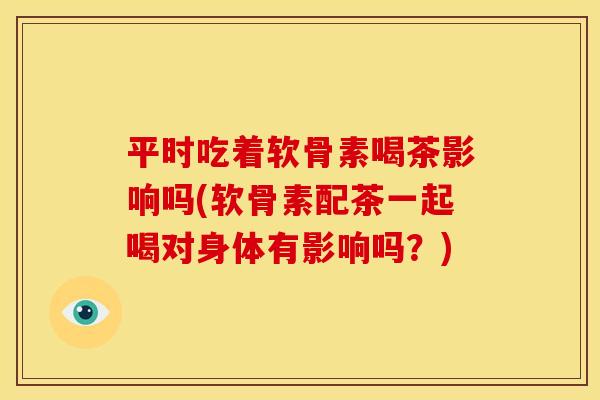 平时吃着软骨素喝茶影响吗(软骨素配茶一起喝对身体有影响吗？)