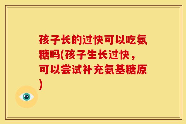 孩子长的过快可以吃氨糖吗(孩子生长过快，可以尝试补充氨基糖原)