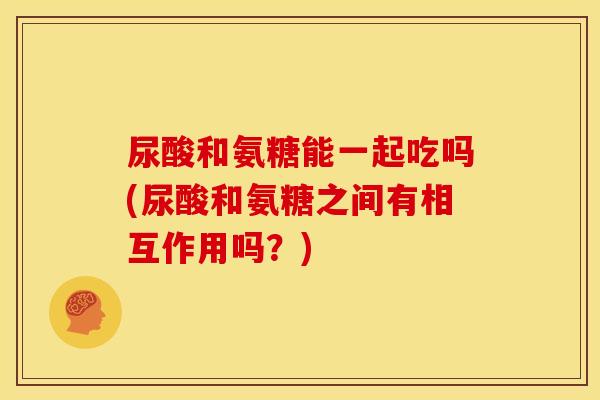 尿酸和氨糖能一起吃吗(尿酸和氨糖之间有相互作用吗？)