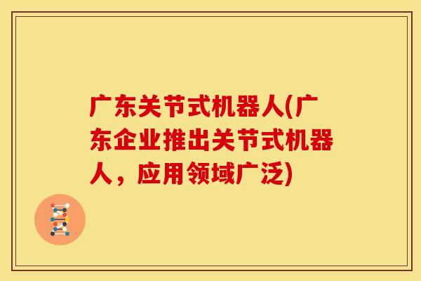 广东关节式机器人(广东企业推出关节式机器人，应用领域广泛)