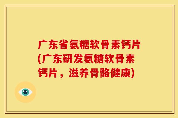 广东省氨糖软骨素钙片(广东研发氨糖软骨素钙片，滋养骨骼健康)