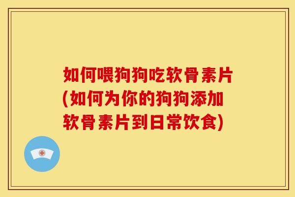 如何喂狗狗吃软骨素片(如何为你的狗狗添加软骨素片到日常饮食)