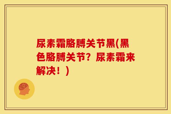 尿素霜胳膊关节黑(黑色胳膊关节？尿素霜来解决！)