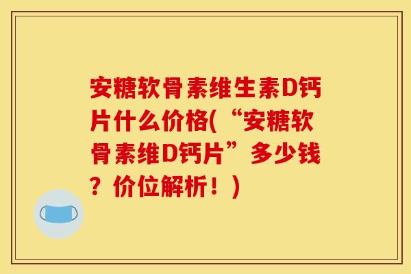 安糖软骨素维生素D钙片什么价格(“安糖软骨素维D钙片”多少钱？价位解析！)