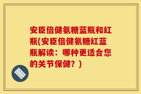 安臣倍健氨糖蓝瓶和红瓶(安臣倍健氨糖红蓝瓶解读：哪种更适合您的关节保健？)
