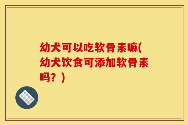 幼犬可以吃软骨素嘛(幼犬饮食可添加软骨素吗？)